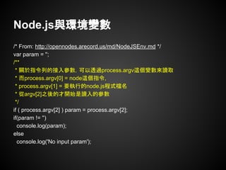 Node.js與環境變數
/* From: http://opennodes.arecord.us/md/NodeJSEnv.md */
var param = '';
/**
* 關於指令列的接入參數，可以透過process.argv這個變數來讀取
* 而process.argv[0] = node這個指令,
* process.argv[1] = 要執行的node.js程式檔名
* 從argv[2]之後的才開始是讀入的參數
*/
if ( process.argv[2] ) param = process.argv[2];
if(param != '')
console.log(param);
else
console.log('No input param');
 