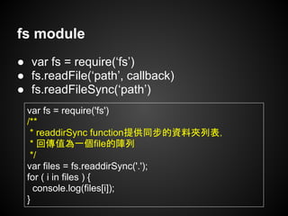 fs module
● var fs = require(‘fs’)
● fs.readFile(‘path’, callback)
● fs.readFileSync(‘path’)
var fs = require('fs')
/**
* readdirSync function提供同步的資料夾列表，
* 回傳值為一個file的陣列
*/
var files = fs.readdirSync('.');
for ( i in files ) {
console.log(files[i]);
}
 