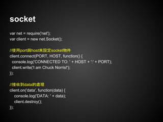 socket
var net = require('net');
var client = new net.Socket();
//使用port與host來設定socket物件
client.connect(PORT, HOST, function() {
console.log('CONNECTED TO: ' + HOST + ':' + PORT);
client.write('I am Chuck Norris!');
});
//接收到data的處理
client.on('data', function(data) {
console.log('DATA: ' + data);
client.destroy();
});
 