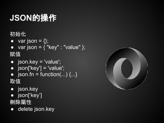 初始化
● var json = {};
● var json = { "key" : "value" };
賦值
● json.key = 'value';
● json['key'] = 'value';
● json.fn = function(...) {...}
取值
● json.key
● json[‘key’]
刪除屬性
● delete json.key
JSON的操作
 