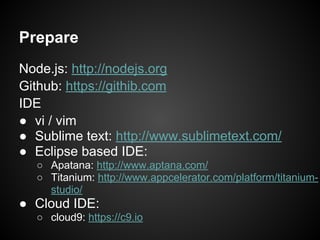 Prepare
Node.js: http://nodejs.org
Github: https://githib.com
IDE
● vi / vim
● Sublime text: http://www.sublimetext.com/
● Eclipse based IDE:
○ Apatana: http://www.aptana.com/
○ Titanium: http://www.appcelerator.com/platform/titanium-
studio/
● Cloud IDE:
○ cloud9: https://c9.io
 
