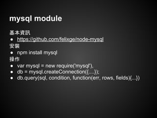 mysql module
基本資訊
● https://github.com/felixge/node-mysql
安裝
● npm install mysql
操作
● var mysql = new require('mysql'),
● db = mysql.createConnection({....});
● db.query(sql, condition, function(err, rows, fields){...})
 