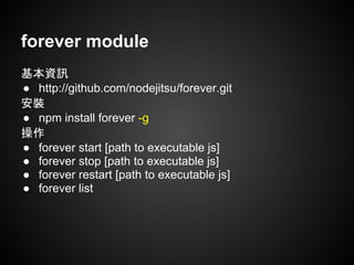 forever module
基本資訊
● http://github.com/nodejitsu/forever.git
安裝
● npm install forever -g
操作
● forever start [path to executable js]
● forever stop [path to executable js]
● forever restart [path to executable js]
● forever list
 