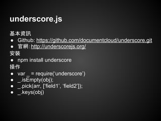 underscore.js
基本資訊
● Github: https://github.com/documentcloud/underscore.git
● 官網：http://underscorejs.org/
安裝
● npm install underscore
操作
● var _ = require(‘underscore’)
● _.isEmpty(obj);
● _.pick(arr, [‘field1’, ‘field2’]);
● _.keys(obj)
 