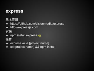 express
基本資訊
● https://github.com/visionmedia/express
● http://expressjs.com
安裝
● npm install express -g
操作
● express -e -s [project name]
● cd [project name] && npm install
 
