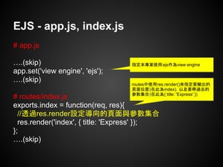 EJS - app.js, index.js
# app.js
….(skip)
app.set('view engine', 'ejs');
….(skip)
# routes/index.js
exports.index = function(req, res){
//透過res.render設定導向的頁面與參數集合
res.render('index', { title: 'Express' });
};
….(skip)
指定本專案使用ejs作為view engine
routes中使用res.render()來指定要輸出的
頁面位置(在此為index)，以及要帶過去的
參數集合(在此為{ title: 'Express' })
 