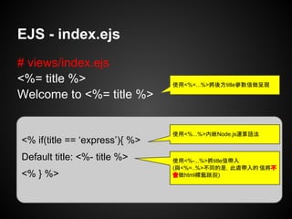 EJS - index.ejs
# views/index.ejs
<%= title %>
Welcome to <%= title %>
使用<%=...%>將後方title參數值做呈現
<% if(title == ‘express’){ %>
Default title: <%- title %>
<% } %>
使用<%...%>內嵌Node.js運算語法
使用<%-...%>將title值帶入
(與<%=..%>不同的是，此處帶入的 值將不
會做html標籤跳脫)
 