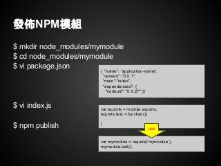 $ mkdir node_modules/mymodule
$ cd node_modules/mymodule
$ vi package.json
$ vi index.js
$ npm publish
發佈NPM模組
{ "name": "application-name",
"version": "0.0.1",
"main":"index",
"dependencies": {
"nodeutil": "0.0.27" }}
var exports = module.exports;
exports.test = function(){
….
}
var mymodule = require(‘mymodule’);
mymodule.test();
use
 