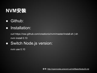 ● Github:
● Installation:
curl https://raw.github.com/creationix/nvm/master/install.sh | sh
nvm install 0.10
● Switch Node.js version:
nvm use 0.10
NVM安裝
參考：http://opennodes.arecord.us/md/BasicNodeJS.md
 