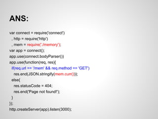 ANS:
var connect = require('connect')
, http = require('http')
, mem = require('./memory');
var app = connect();
app.use(connect.bodyParser())
app.use(function(req, res){
if(req.url == '/mem' && req.method == 'GET')
res.end(JSON.stringify(mem.curr()));
else{
res.statusCode = 404;
res.end('Page not found!');
}
});
http.createServer(app).listen(3000);
 