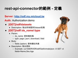 Server: http://odf.my.micloud.tw
Auth: Authorization:demo
● [GET]/odf/datasets
● Deacription: 取出所有既存Dataset名稱
● [GET]/odf/:ds_name/:type
● Param:
○ ds_name: 資料檔名稱
○ type: page | json | download | field
● Body:
○ fields (option): 資料欄位列表
● Description: 取出資料
○ Example: curl $SERVER/odf/GetAnimals/json -X GET -d
fields=Name,Sex,Age
rest-api-connector的範例 - 定義
 