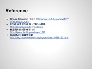 Reference
● Google talk about REST: http://www.youtube.com/watch?
v=YCcAE2SCQ6k
● REST 以及 REST 與 HTTP 的關係:
http://sls.weco.net/keywords/rest
● 什麼是REST跟RESTful?
http://ihower.tw/blog/archives/1542
● RESTful 介面實作示範
http://blog.roodo.com/rocksaying/archives/10568163.html
 