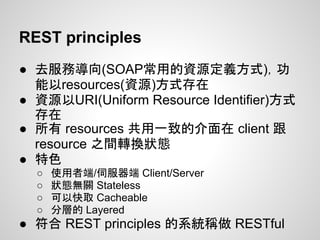 REST principles
● 去服務導向(SOAP常用的資源定義方式)，功
能以resources(資源)方式存在
● 資源以URI(Uniform Resource Identifier)方式
存在
● 所有 resources 共用一致的介面在 client 跟
resource 之間轉換狀態
● 特色
○ 使用者端/伺服器端 Client/Server
○ 狀態無關 Stateless
○ 可以快取 Cacheable
○ 分層的 Layered
● 符合 REST principles 的系統稱做 RESTful
 