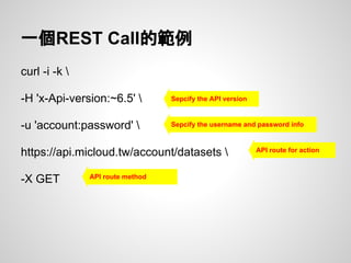 一個REST Call的範例
curl -i -k 
-H 'x-Api-version:~6.5' 
-u 'account:password' 
https://api.micloud.tw/account/datasets 
-X GET
Sepcify the API version
Sepcify the username and password info
API route for action
API route method
 