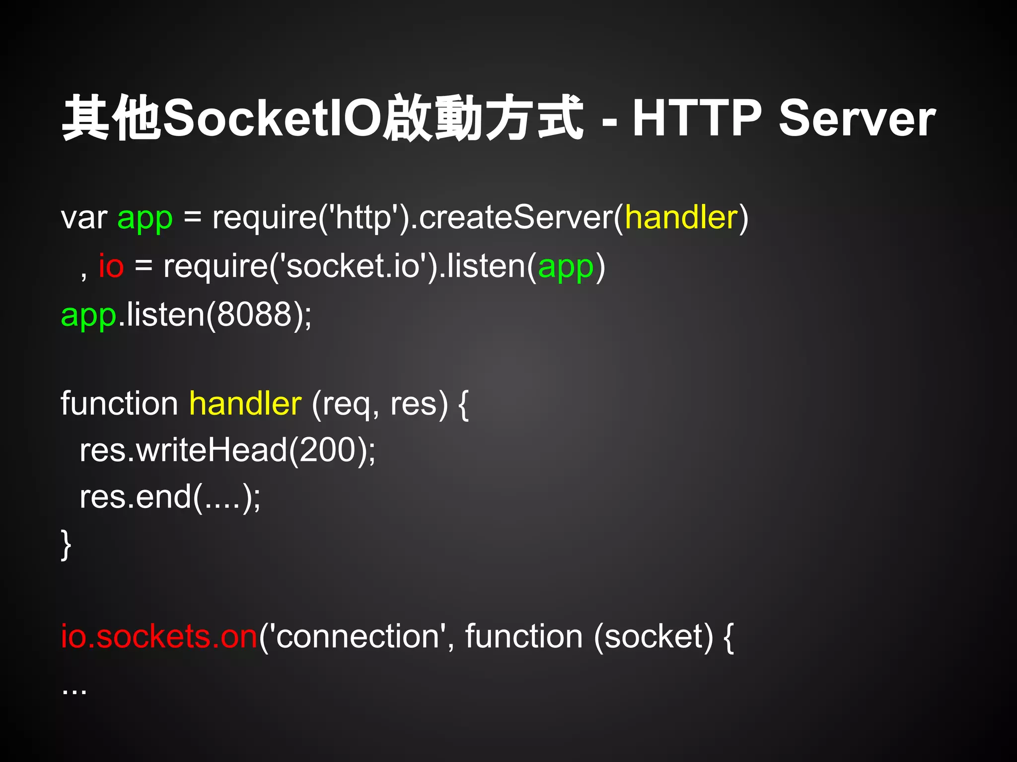 其他SocketIO啟動方式 - HTTP Server
var app = require('http').createServer(handler)
, io = require('socket.io').listen(app)
app.listen(8088);
function handler (req, res) {
res.writeHead(200);
res.end(....);
}
io.sockets.on('connection', function (socket) {
...
 