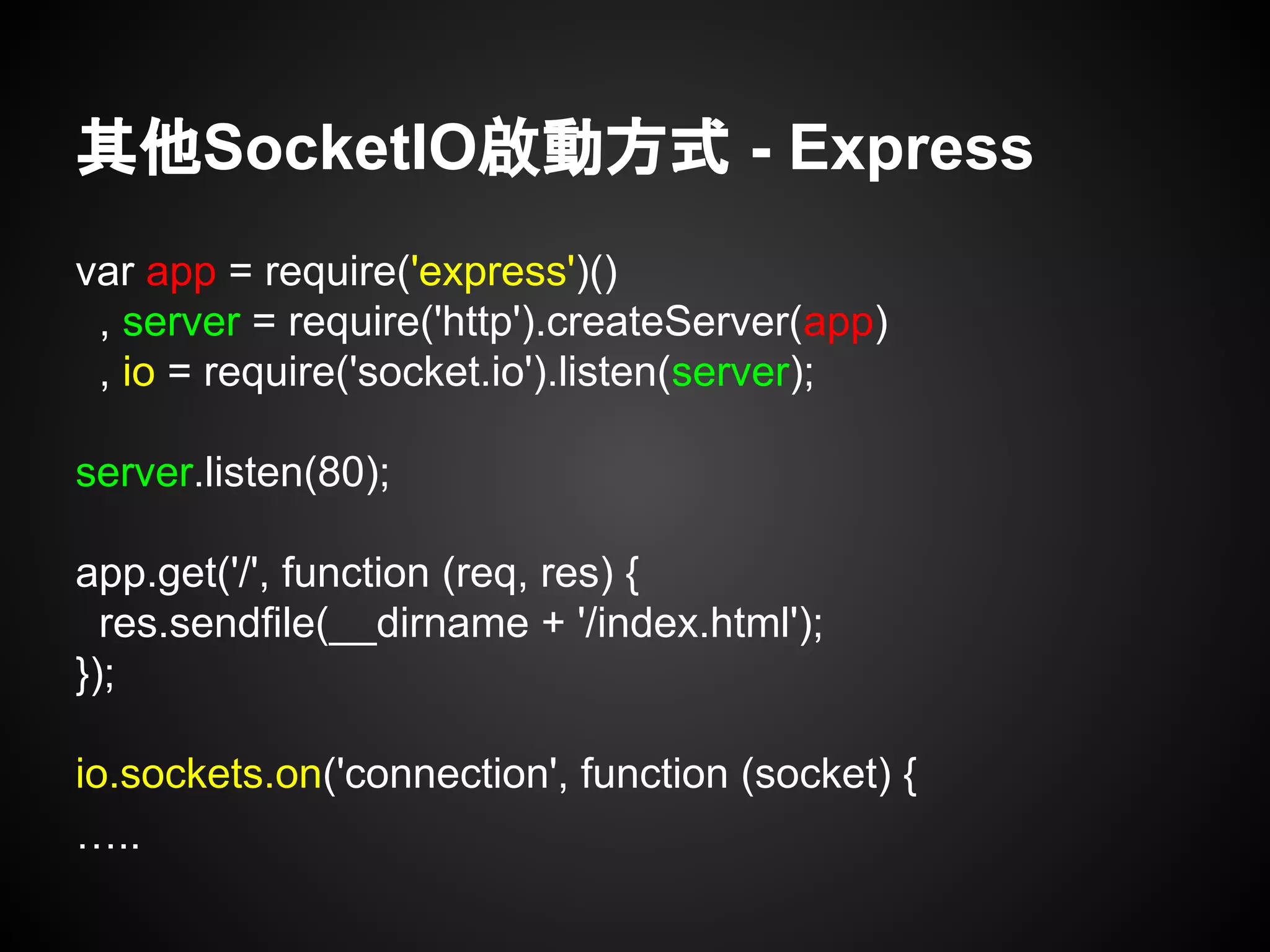 其他SocketIO啟動方式 - Express
var app = require('express')()
, server = require('http').createServer(app)
, io = require('socket.io').listen(server);
server.listen(80);
app.get('/', function (req, res) {
res.sendfile(__dirname + '/index.html');
});
io.sockets.on('connection', function (socket) {
…..
 