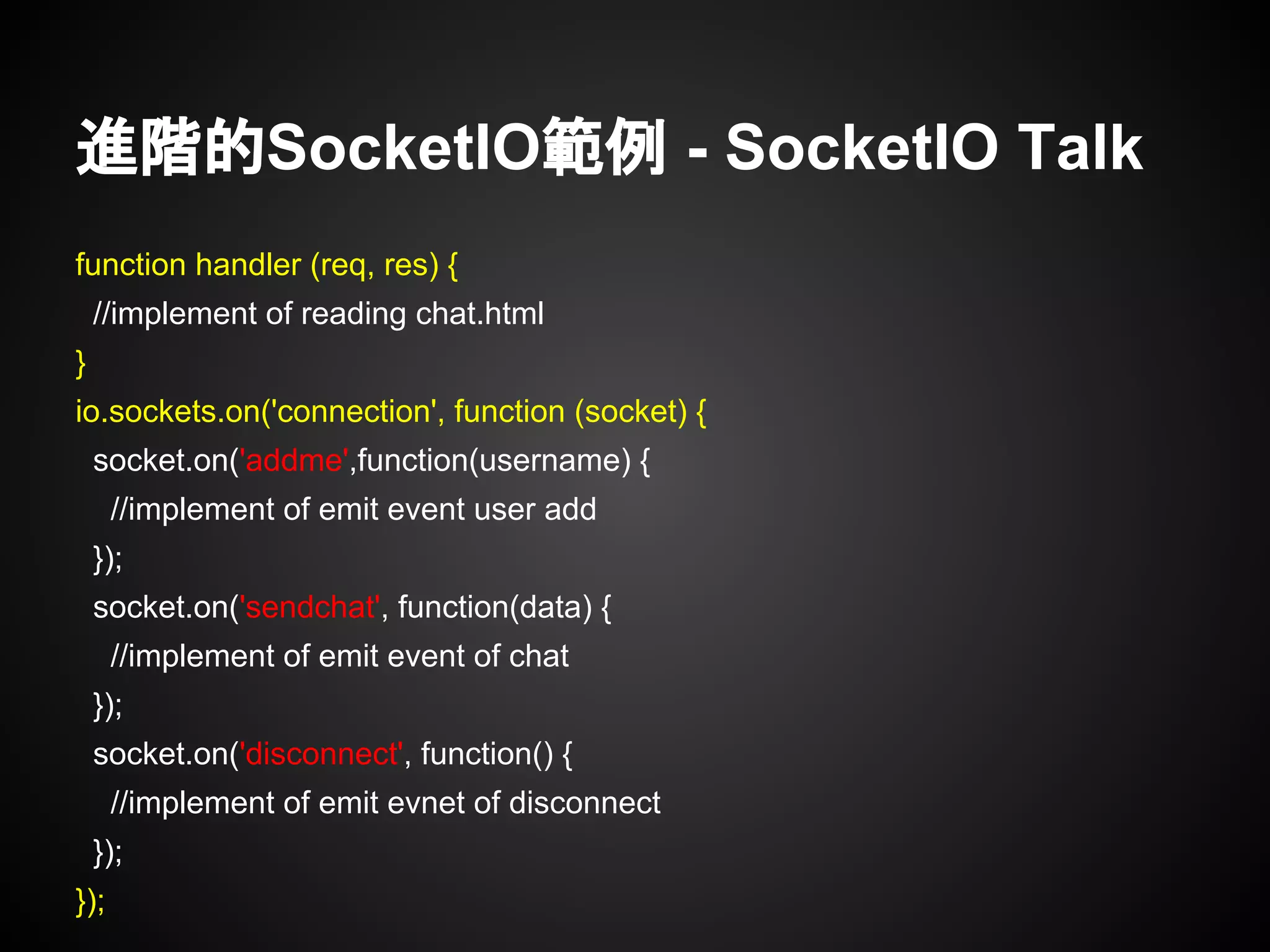 進階的SocketIO範例 - SocketIO Talk
function handler (req, res) {
//implement of reading chat.html
}
io.sockets.on('connection', function (socket) {
socket.on('addme',function(username) {
//implement of emit event user add
});
socket.on('sendchat', function(data) {
//implement of emit event of chat
});
socket.on('disconnect', function() {
//implement of emit evnet of disconnect
});
});
 