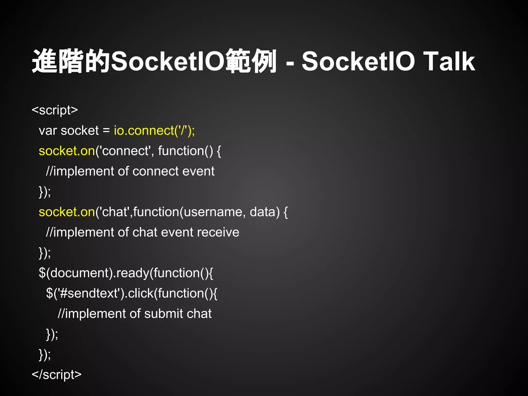 進階的SocketIO範例 - SocketIO Talk
<script>
var socket = io.connect('/');
socket.on('connect', function() {
//implement of connect event
});
socket.on('chat',function(username, data) {
//implement of chat event receive
});
$(document).ready(function(){
$('#sendtext').click(function(){
//implement of submit chat
});
});
</script>
 
