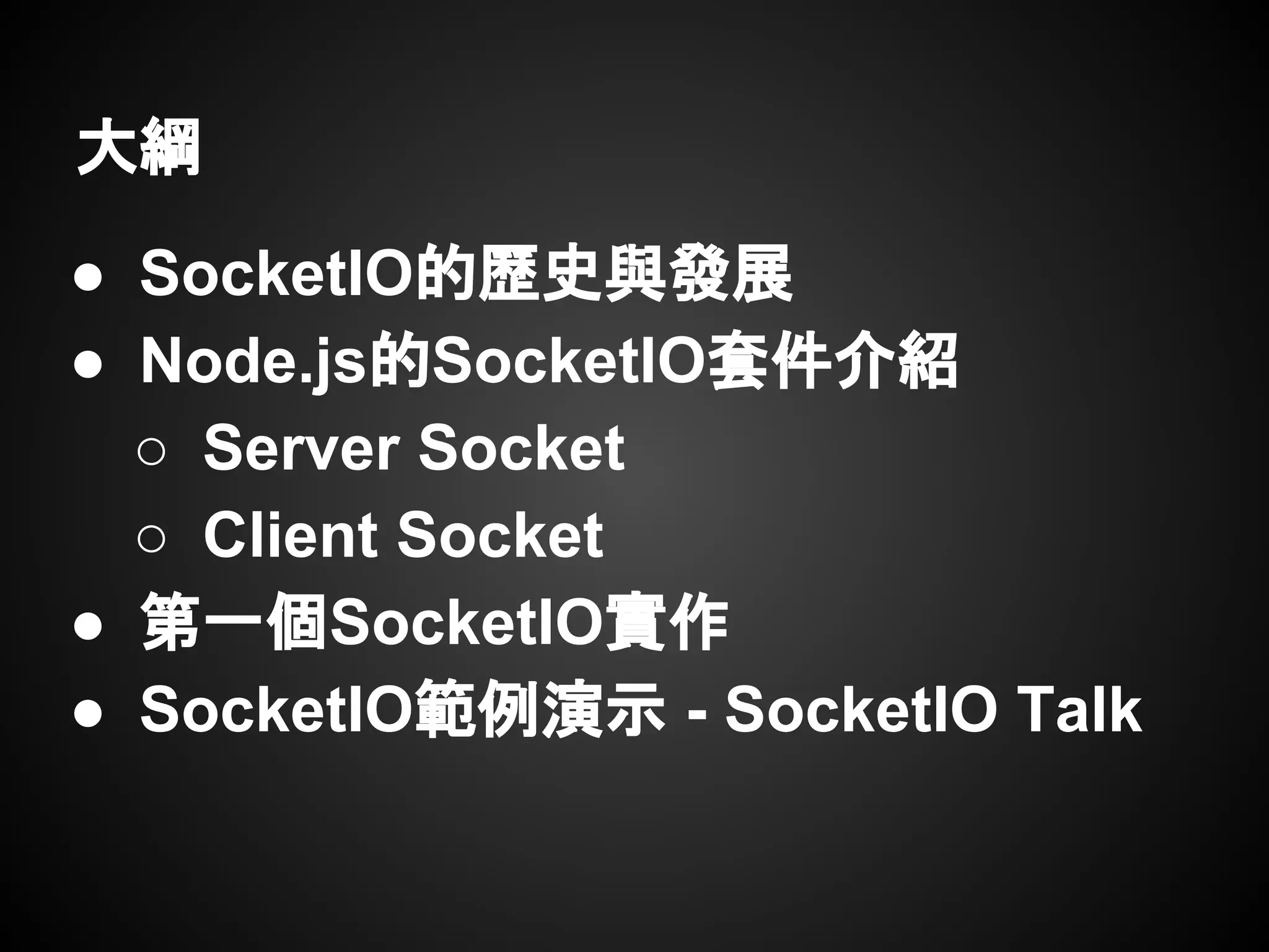 大綱
● SocketIO的歷史與發展
● Node.js的SocketIO套件介紹
○ Server Socket
○ Client Socket
● 第一個SocketIO實作
● SocketIO範例演示 - SocketIO Talk
 