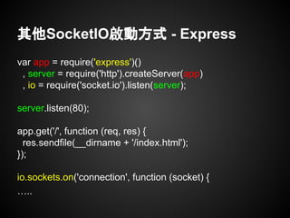 其他SocketIO啟動方式 - Express
var app = require('express')()
, server = require('http').createServer(app)
, io = require('socket.io').listen(server);
server.listen(80);
app.get('/', function (req, res) {
res.sendfile(__dirname + '/index.html');
});
io.sockets.on('connection', function (socket) {
…..
 