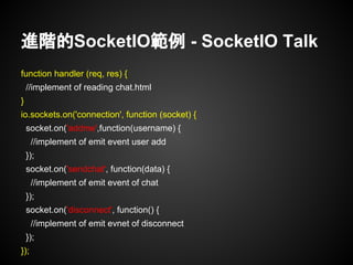進階的SocketIO範例 - SocketIO Talk
function handler (req, res) {
//implement of reading chat.html
}
io.sockets.on('connection', function (socket) {
socket.on('addme',function(username) {
//implement of emit event user add
});
socket.on('sendchat', function(data) {
//implement of emit event of chat
});
socket.on('disconnect', function() {
//implement of emit evnet of disconnect
});
});
 