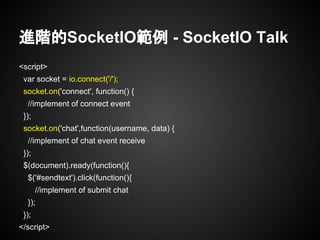 進階的SocketIO範例 - SocketIO Talk
<script>
var socket = io.connect('/');
socket.on('connect', function() {
//implement of connect event
});
socket.on('chat',function(username, data) {
//implement of chat event receive
});
$(document).ready(function(){
$('#sendtext').click(function(){
//implement of submit chat
});
});
</script>
 