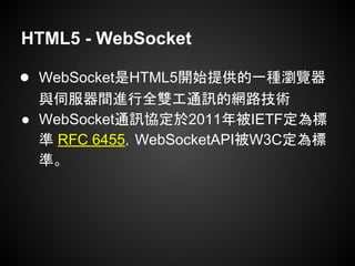 HTML5 - WebSocket
● WebSocket是HTML5開始提供的一種瀏覽器
與伺服器間進行全雙工通訊的網路技術
● WebSocket通訊協定於2011年被IETF定為標
準 RFC 6455，WebSocketAPI被W3C定為標
準。
 