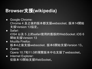 Browser支援(wikipedia)
● Google Chrome：
Chrome 4 及之後的版本都支援websocket，版本14開始
支援Version 13協定。
● Safari：
iOS4 以及 5 上的safari使用的舊版的WebSocket；iOS 6
開始支援Version 13
● Mozilla Firefox：
版本4之後支援websocket，版本6開始支援Version 13。
● Opera：
Opera 10.7和11.0的預覽版本中也支援了websocket。
● Internet Explorer：
從版本10開始支援WebSocket。
 