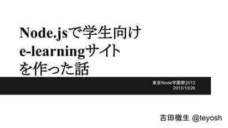 Node.jsで学生向け
e-learningサイト
を作った話
東京Node学園祭2013
2013/10/26

吉田徹生 @teyosh

 