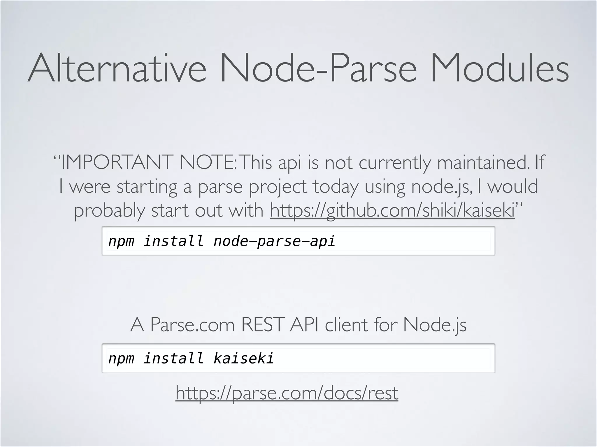 Alternative Node-Parse Modules “IMPORTANT NOTE: This api is not currently maintained. If I were starting a parse project today using node.js, I would probably start out with https://github.com/shiki/kaiseki” npm install node-parse-api A Parse.com REST API client for Node.js npm install kaiseki https://parse.com/docs/rest 