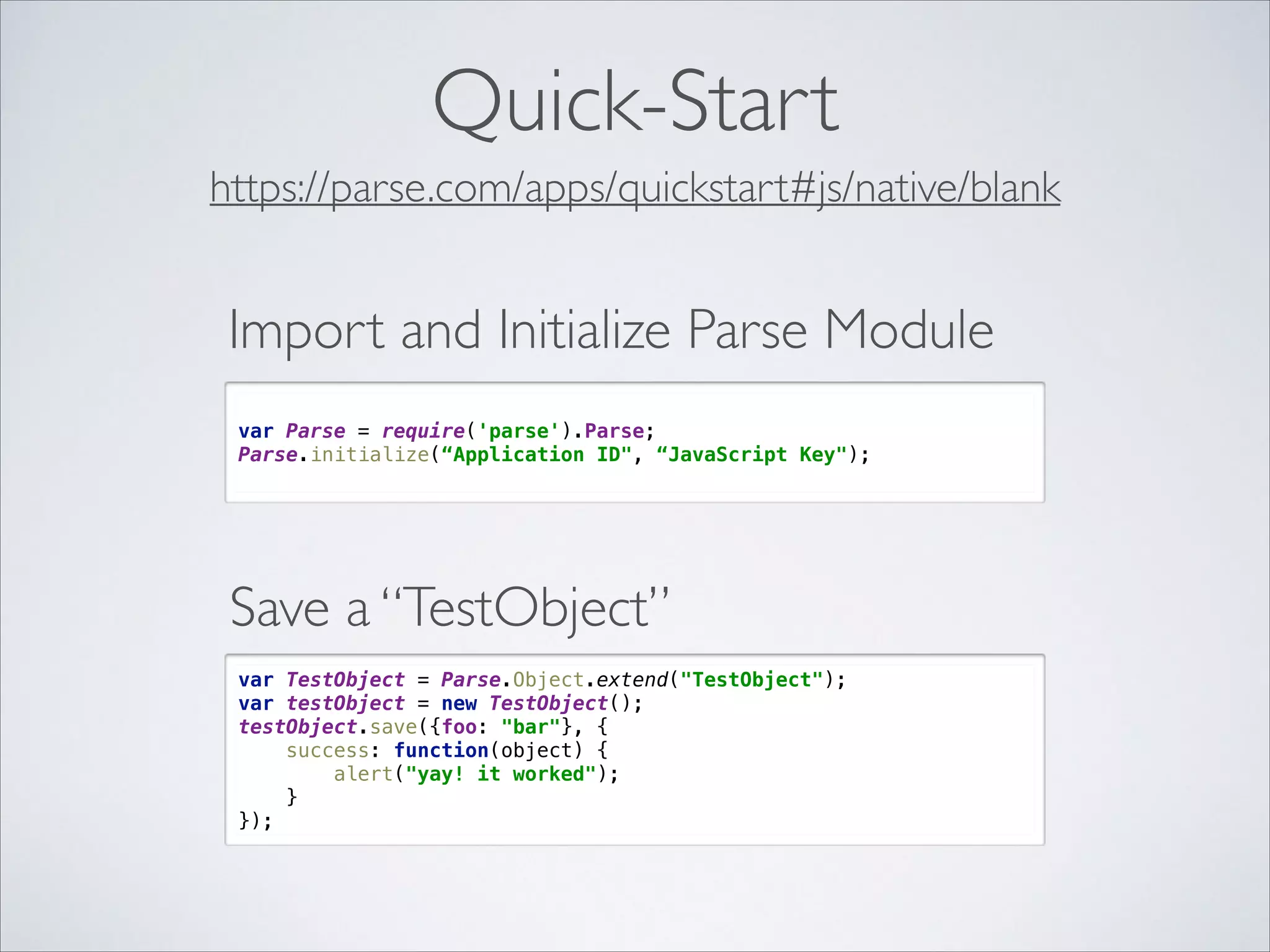Quick-Start https://parse.com/apps/quickstart#js/native/blank Import and Initialize Parse Module   var Parse = require('parse').Parse;  Parse.initialize(“Application ID", “JavaScript Key");  Save a “TestObject” var TestObject = Parse.Object.extend("TestObject");  var testObject = new TestObject();  testObject.save({foo: "bar"}, {  success: function(object) {  alert("yay! it worked");  }  }); 