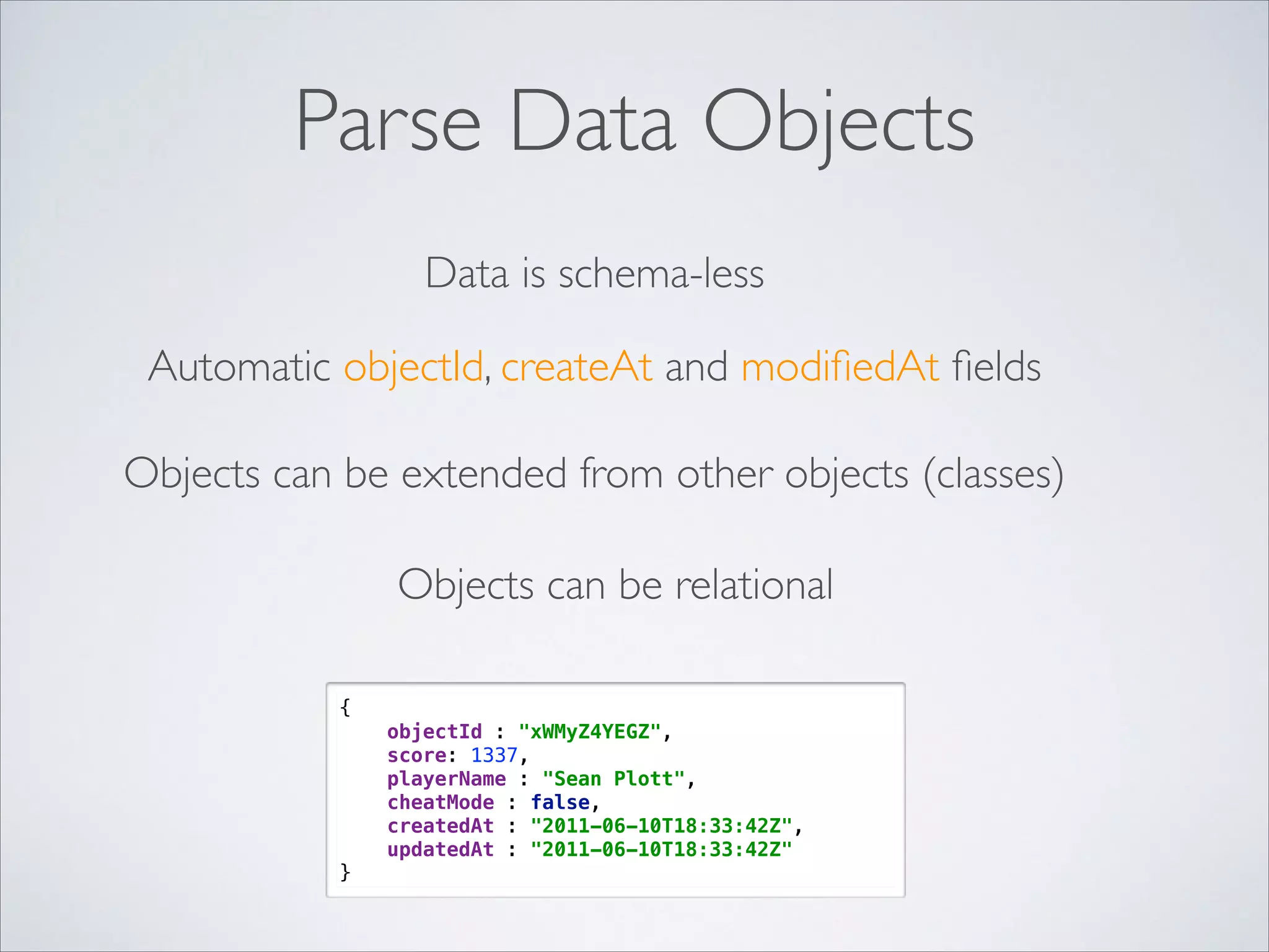 Parse Data Objects Data is schema-less Automatic objectId, createAt and modiﬁedAt ﬁelds Objects can be extended from other objects (classes) Objects can be relational {  objectId : "xWMyZ4YEGZ",  score: 1337,  playerName : "Sean Plott",  cheatMode : false,  createdAt : "2011-06-10T18:33:42Z",  updatedAt : "2011-06-10T18:33:42Z"  } 