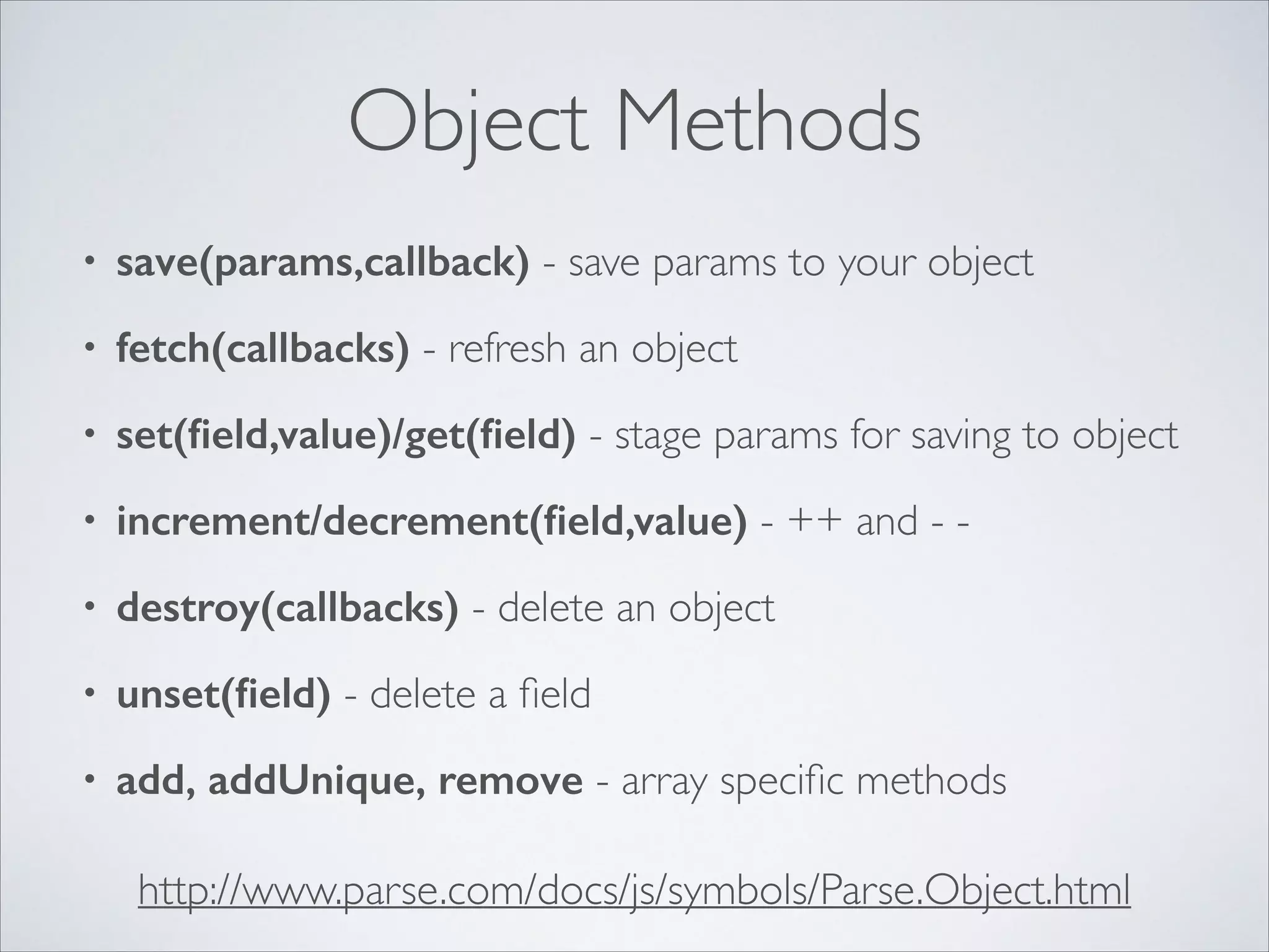 Object Methods • save(params,callback) - save params to your object • fetch(callbacks) - refresh an object • set(ﬁeld,value)/get(ﬁeld) - stage params for saving to object • increment/decrement(ﬁeld,value) - ++ and - - • destroy(callbacks) - delete an object • unset(ﬁeld) - delete a ﬁeld • add, addUnique, remove - array speciﬁc methods http://www.parse.com/docs/js/symbols/Parse.Object.html 