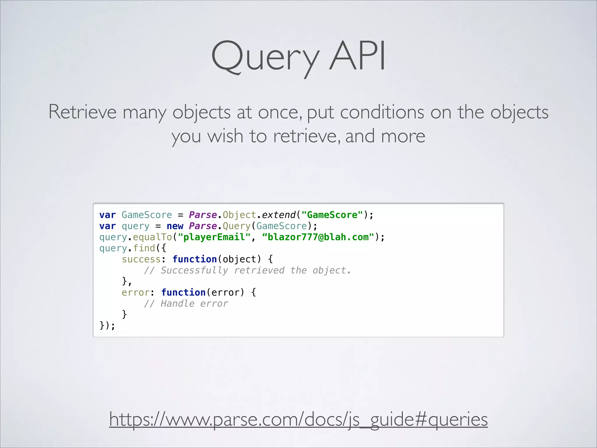 Query API Retrieve many objects at once, put conditions on the objects you wish to retrieve, and more var GameScore = Parse.Object.extend("GameScore");  var query = new Parse.Query(GameScore);  query.equalTo("playerEmail", “blazor777@blah.com");  query.find({  success: function(object) {  // Successfully retrieved the object.  },  error: function(error) {  // Handle error  }  }); https://www.parse.com/docs/js_guide#queries 