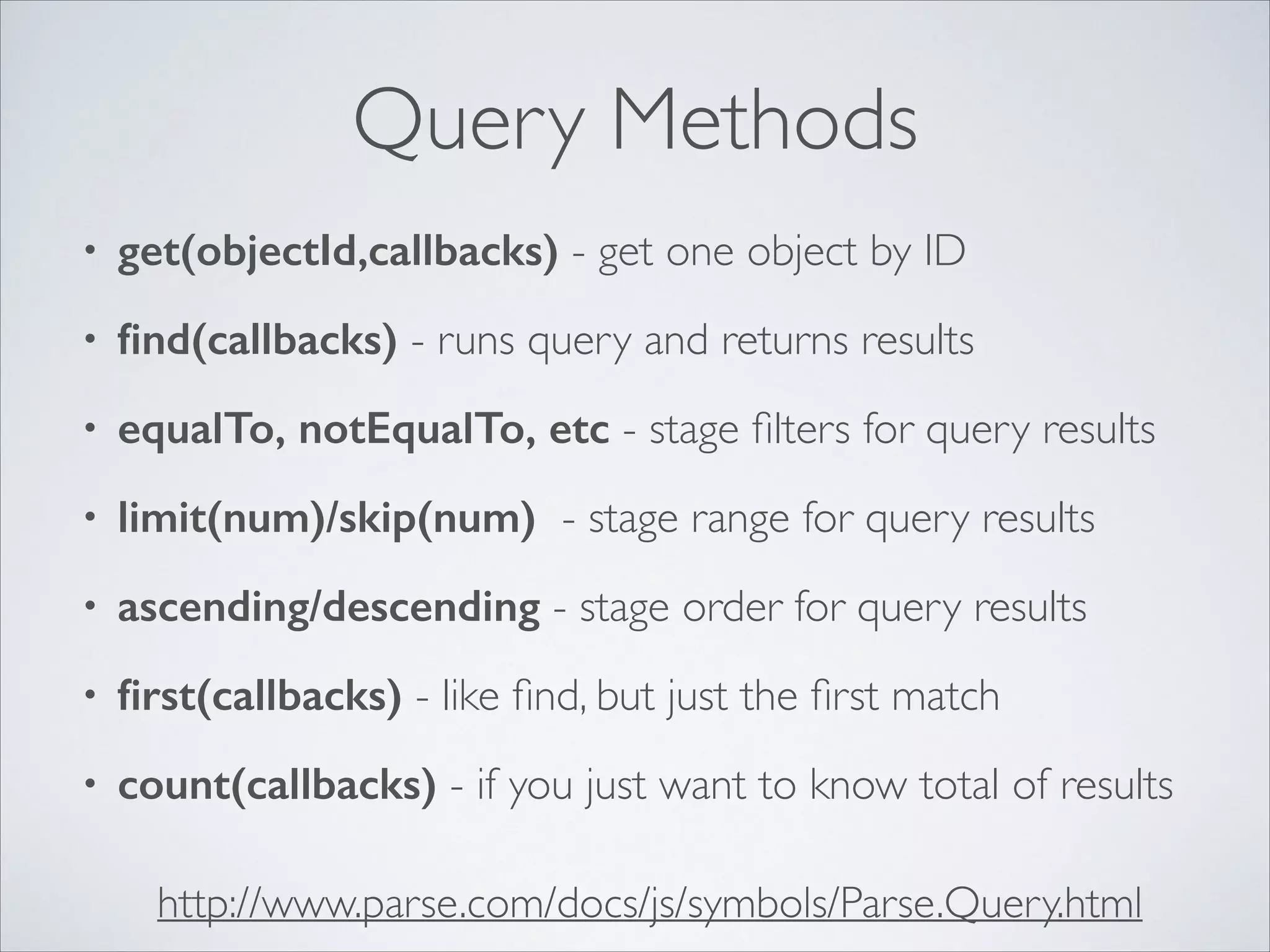 Query Methods • get(objectId,callbacks) - get one object by ID • ﬁnd(callbacks) - runs query and returns results • equalTo, notEqualTo, etc - stage ﬁlters for query results • limit(num)/skip(num) - stage range for query results • ascending/descending - stage order for query results • ﬁrst(callbacks) - like ﬁnd, but just the ﬁrst match • count(callbacks) - if you just want to know total of results http://www.parse.com/docs/js/symbols/Parse.Query.html 