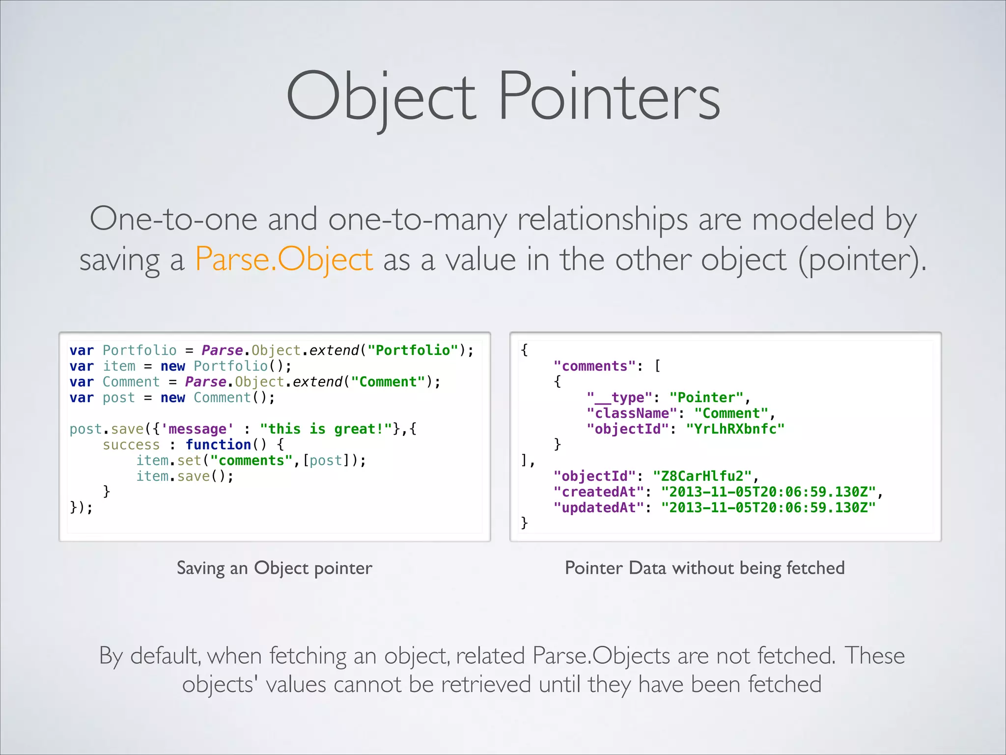Object Pointers One-to-one and one-to-many relationships are modeled by saving a Parse.Object as a value in the other object (pointer).   var var var var Portfolio = Parse.Object.extend("Portfolio");  item = new Portfolio();  Comment = Parse.Object.extend("Comment");  post = new Comment(); post.save({'message' : "this is great!"},{  success : function() {  item.set("comments",[post]);  item.save();  }  });  Saving an Object pointer {  ],  } "comments": [  {  "__type": "Pointer",  "className": "Comment",  "objectId": "YrLhRXbnfc"  }  "objectId": "Z8CarHlfu2",  "createdAt": "2013-11-05T20:06:59.130Z",  "updatedAt": "2013-11-05T20:06:59.130Z"  Pointer Data without being fetched By default, when fetching an object, related Parse.Objects are not fetched. These objects' values cannot be retrieved until they have been fetched 