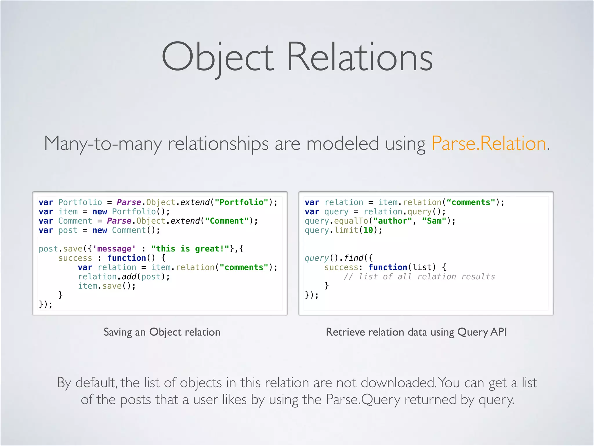 Object Relations Many-to-many relationships are modeled using Parse.Relation.   var var var var Portfolio = Parse.Object.extend("Portfolio");  item = new Portfolio();  Comment = Parse.Object.extend("Comment");  post = new Comment(); post.save({'message' : "this is great!"},{  success : function() {  var relation = item.relation("comments");  relation.add(post);  item.save();  }  }); Saving an Object relation var relation = item.relation(“comments"); var query = relation.query(); query.equalTo("author", “Sam"); query.limit(10); " " query().find({  success: function(list) {  // list of all relation results  }  }); Retrieve relation data using Query API By default, the list of objects in this relation are not downloaded. You can get a list of the posts that a user likes by using the Parse.Query returned by query. 