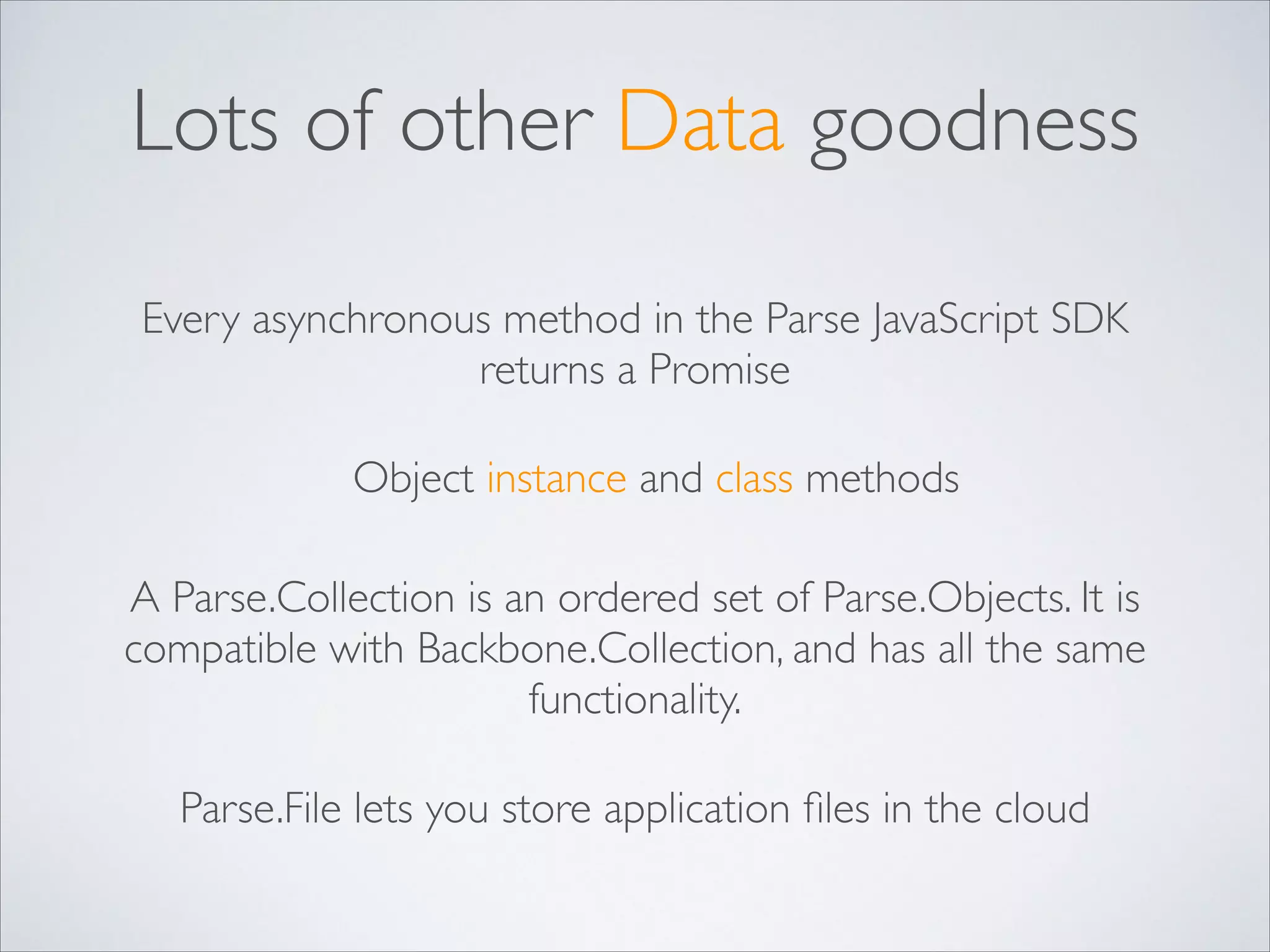 Lots of other Data goodness Every asynchronous method in the Parse JavaScript SDK returns a Promise Object instance and class methods A Parse.Collection is an ordered set of Parse.Objects. It is compatible with Backbone.Collection, and has all the same functionality. Parse.File lets you store application ﬁles in the cloud 