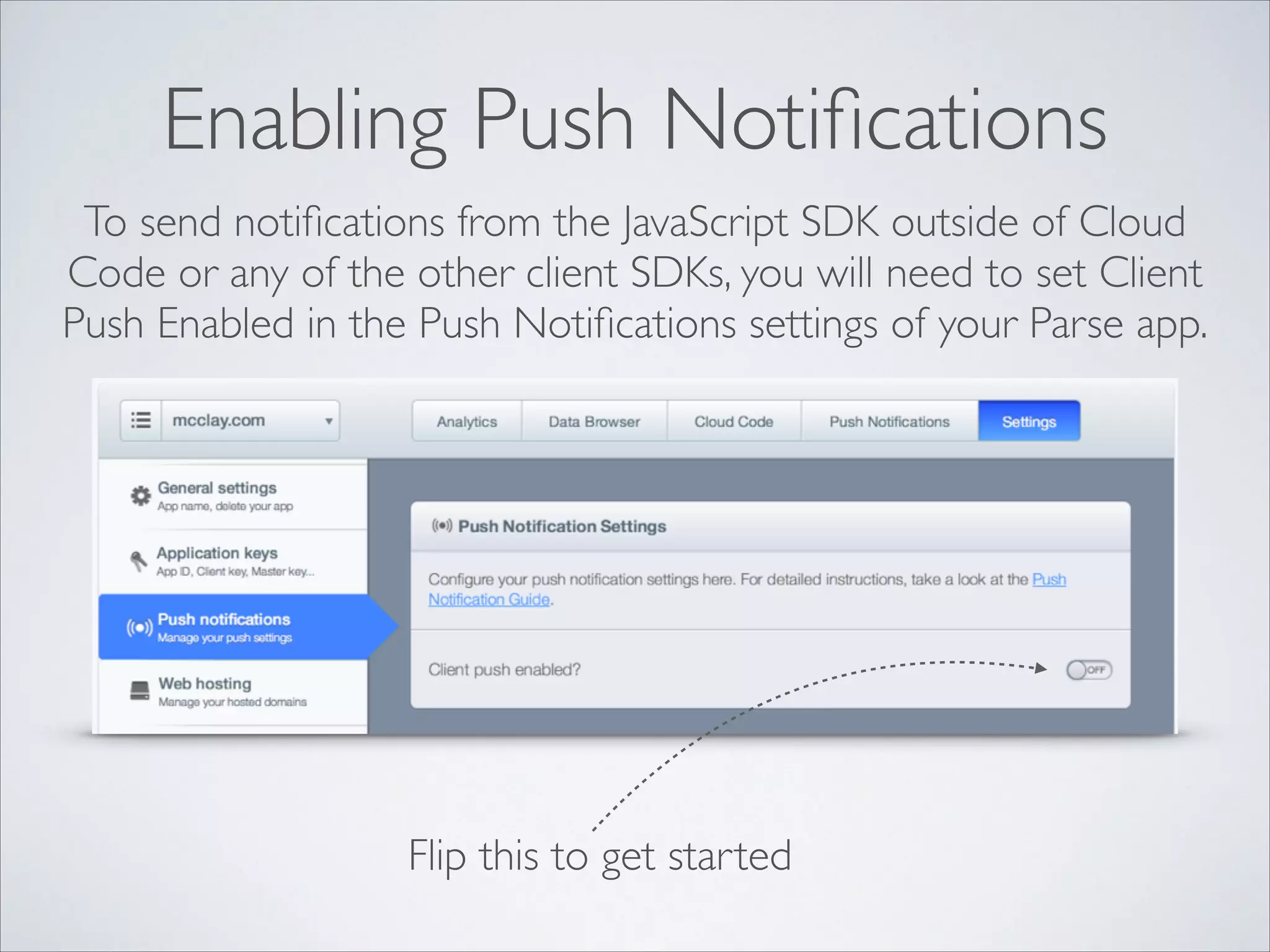 Enabling Push Notiﬁcations To send notiﬁcations from the JavaScript SDK outside of Cloud Code or any of the other client SDKs, you will need to set Client Push Enabled in the Push Notiﬁcations settings of your Parse app. Flip this to get started 