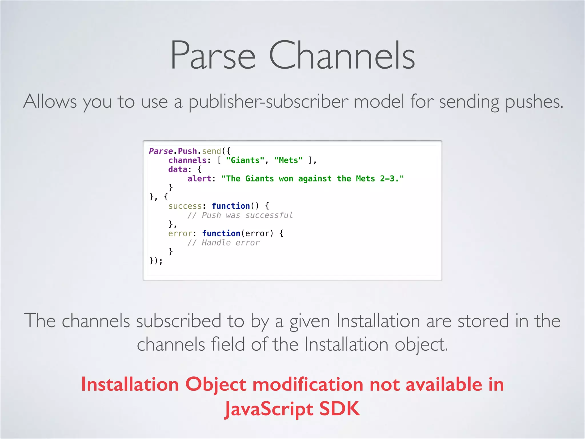 Parse Channels Allows you to use a publisher-subscriber model for sending pushes. Parse.Push.send({  channels: [ "Giants", "Mets" ],  data: {  alert: "The Giants won against the Mets 2-3."  }  }, {  success: function() {  // Push was successful  },  error: function(error) {  // Handle error  }  }); The channels subscribed to by a given Installation are stored in the channels ﬁeld of the Installation object. Installation Object modiﬁcation not available in JavaScript SDK 