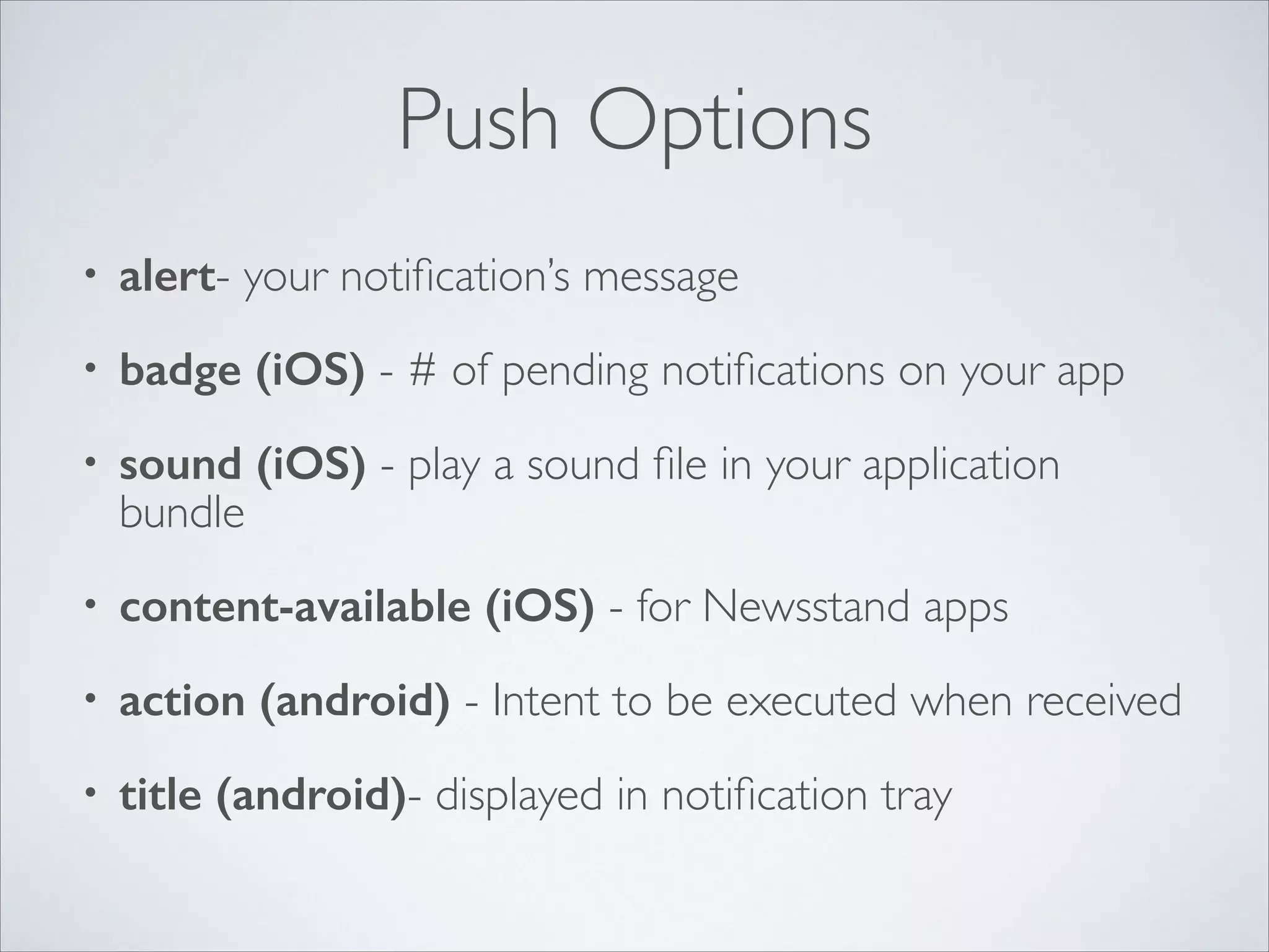 Push Options • alert- your notiﬁcation’s message • badge (iOS) - # of pending notiﬁcations on your app • sound (iOS) - play a sound ﬁle in your application bundle • content-available (iOS) - for Newsstand apps • action (android) - Intent to be executed when received • title (android)- displayed in notiﬁcation tray 