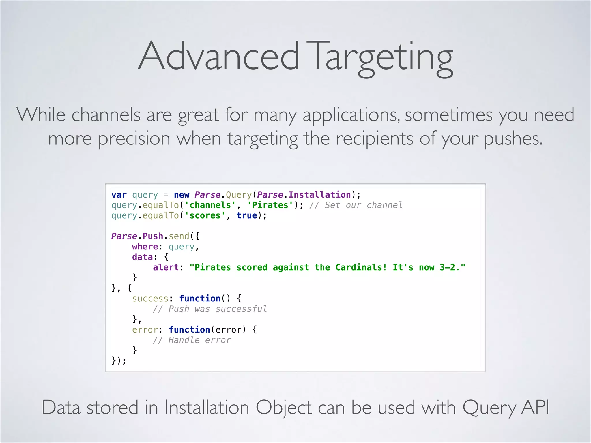 Advanced Targeting While channels are great for many applications, sometimes you need more precision when targeting the recipients of your pushes. var query = new Parse.Query(Parse.Installation);  query.equalTo('channels', 'Pirates'); // Set our channel  query.equalTo('scores', true);    Parse.Push.send({  where: query,  data: {  alert: "Pirates scored against the Cardinals! It's now 3-2."  }  }, {  success: function() {  // Push was successful  },  error: function(error) {  // Handle error  }  }); Data stored in Installation Object can be used with Query API 