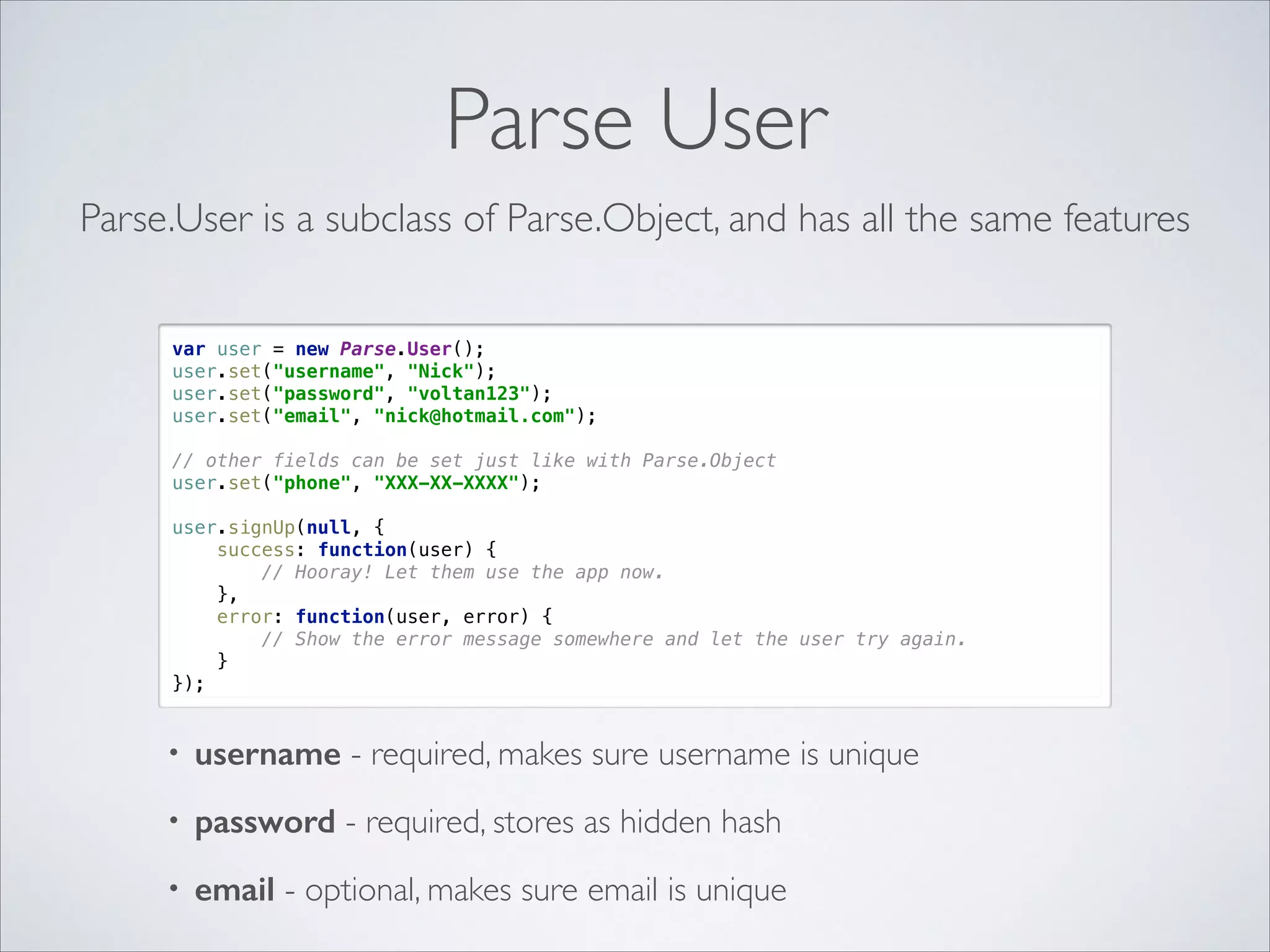 Parse User Parse.User is a subclass of Parse.Object, and has all the same features var user = new Parse.User();  user.set("username", "Nick");  user.set("password", "voltan123");  user.set("email", "nick@hotmail.com");    // other fields can be set just like with Parse.Object  user.set("phone", "XXX-XX-XXXX");    user.signUp(null, {  success: function(user) {  // Hooray! Let them use the app now.  },  error: function(user, error) {  // Show the error message somewhere and let the user try again.  }  }); • username - required, makes sure username is unique • password - required, stores as hidden hash • email - optional, makes sure email is unique 