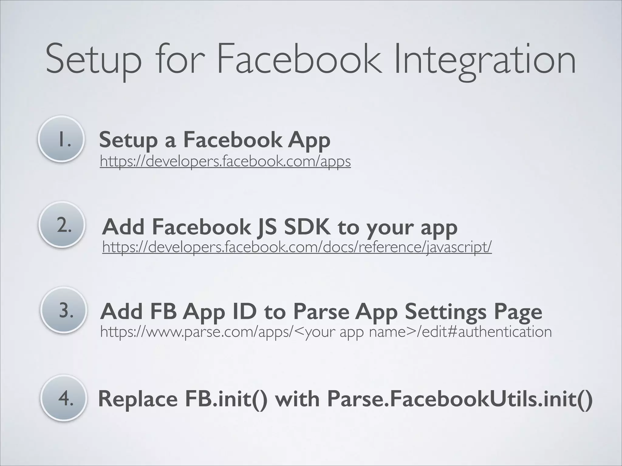 Setup for Facebook Integration 1. Setup a Facebook App 2. Add Facebook JS SDK to your app 3. Add FB App ID to Parse App Settings Page 4. Replace FB.init() with Parse.FacebookUtils.init() https://developers.facebook.com/apps https://developers.facebook.com/docs/reference/javascript/ https://www.parse.com/apps/<your app name>/edit#authentication 