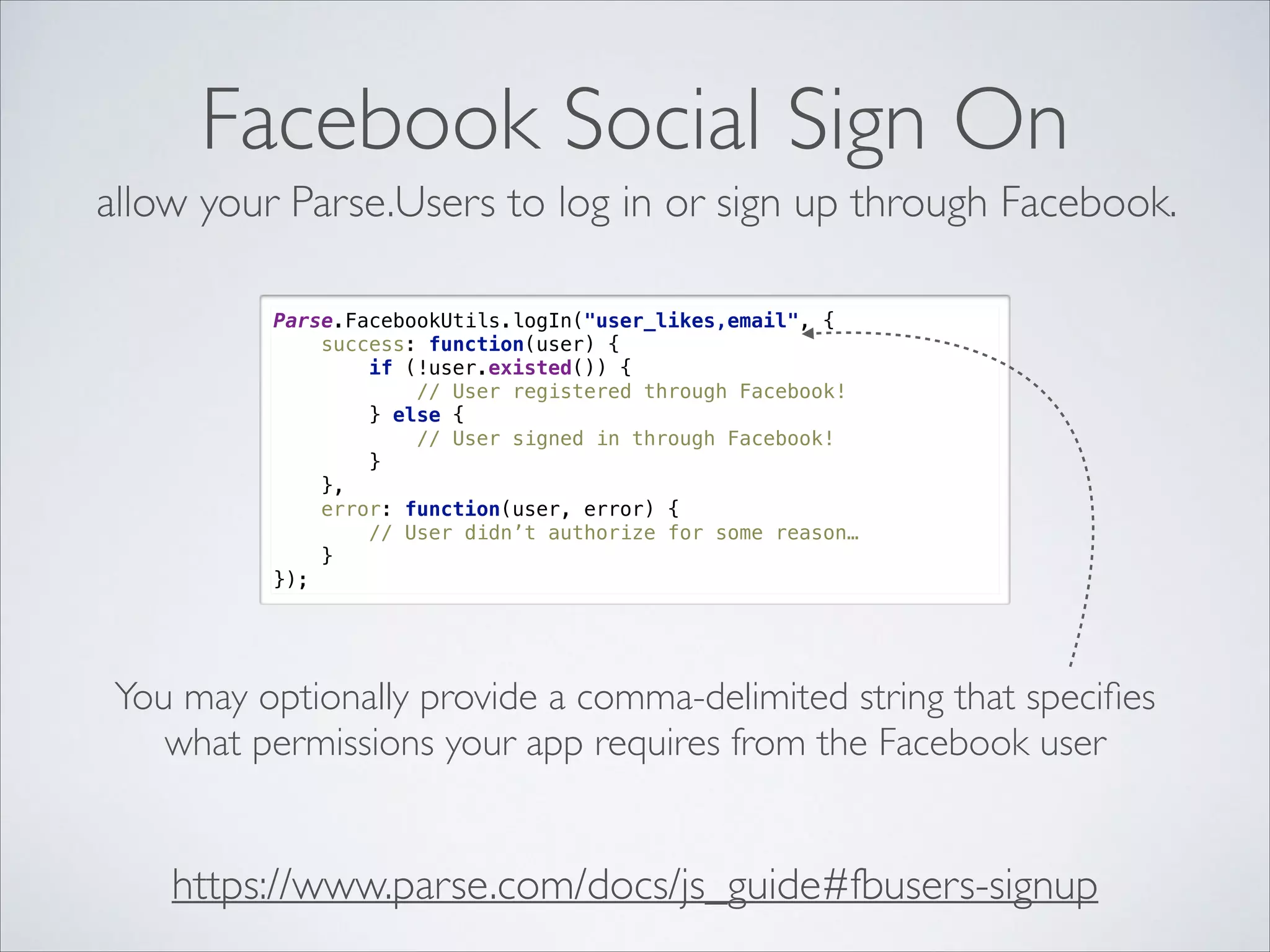 Facebook Social Sign On allow your Parse.Users to log in or sign up through Facebook. Parse.FacebookUtils.logIn("user_likes,email", {  success: function(user) {  if (!user.existed()) {  // User registered through Facebook!  } else {  // User signed in through Facebook!  }  },  error: function(user, error) {  // User didn’t authorize for some reason…  }  }); You may optionally provide a comma-delimited string that speciﬁes what permissions your app requires from the Facebook user https://www.parse.com/docs/js_guide#fbusers-signup 