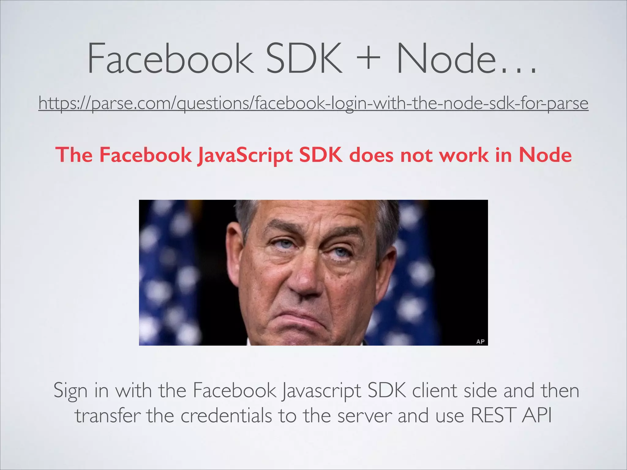 Facebook SDK + Node… https://parse.com/questions/facebook-login-with-the-node-sdk-for-parse The Facebook JavaScript SDK does not work in Node Sign in with the Facebook Javascript SDK client side and then transfer the credentials to the server and use REST API 