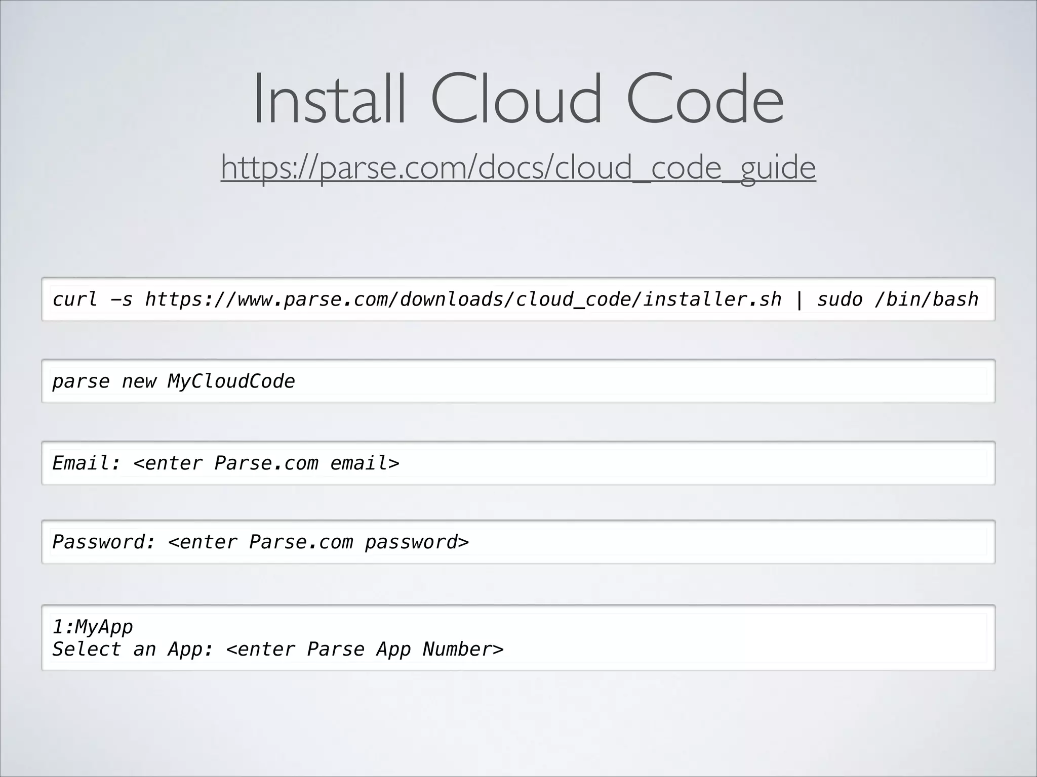 Install Cloud Code https://parse.com/docs/cloud_code_guide curl -s https://www.parse.com/downloads/cloud_code/installer.sh | sudo /bin/bash parse new MyCloudCode Email: <enter Parse.com email> Password: <enter Parse.com password> 1:MyApp Select an App: <enter Parse App Number> 