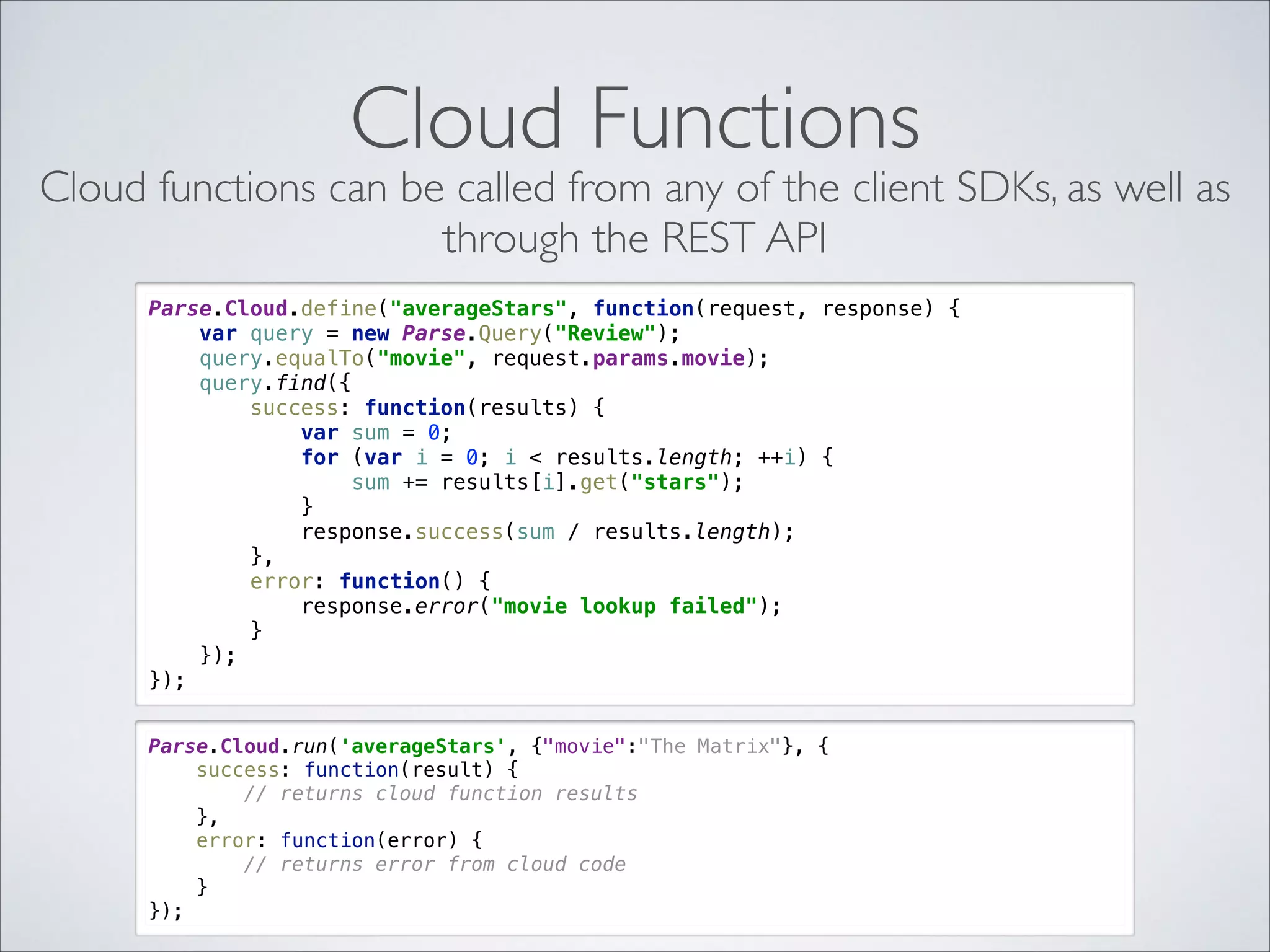Cloud Functions Cloud functions can be called from any of the client SDKs, as well as through the REST API Parse.Cloud.define("averageStars", function(request, response) {  var query = new Parse.Query("Review");  query.equalTo("movie", request.params.movie);  query.find({  success: function(results) {  var sum = 0;  for (var i = 0; i < results.length; ++i) {  sum += results[i].get("stars");  }  response.success(sum / results.length);  },  error: function() {  response.error("movie lookup failed");  }  });  }); Parse.Cloud.run('averageStars', {"movie":"The Matrix"}, {  success: function(result) {  // returns cloud function results  },  error: function(error) {  // returns error from cloud code  }  }); 