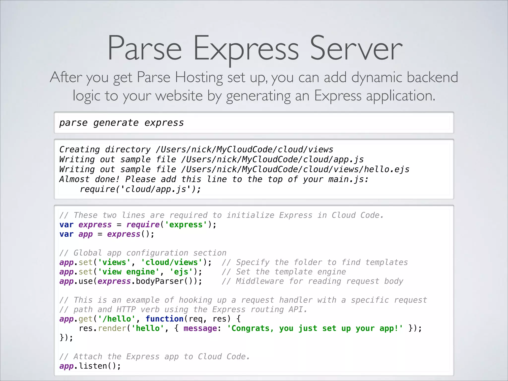 Parse Express Server After you get Parse Hosting set up, you can add dynamic backend logic to your website by generating an Express application. parse generate express Creating directory /Users/nick/MyCloudCode/cloud/views Writing out sample file /Users/nick/MyCloudCode/cloud/app.js Writing out sample file /Users/nick/MyCloudCode/cloud/views/hello.ejs Almost done! Please add this line to the top of your main.js: require('cloud/app.js'); // These two lines are required to initialize Express in Cloud Code.  var express = require('express');  var app = express();    // Global app configuration section  app.set('views', 'cloud/views'); // Specify the folder to find templates  app.set('view engine', 'ejs'); // Set the template engine  app.use(express.bodyParser()); // Middleware for reading request body    // This is an example of hooking up a request handler with a specific request  // path and HTTP verb using the Express routing API.  app.get('/hello', function(req, res) {  res.render('hello', { message: 'Congrats, you just set up your app!' });  });    // Attach the Express app to Cloud Code.  app.listen(); 