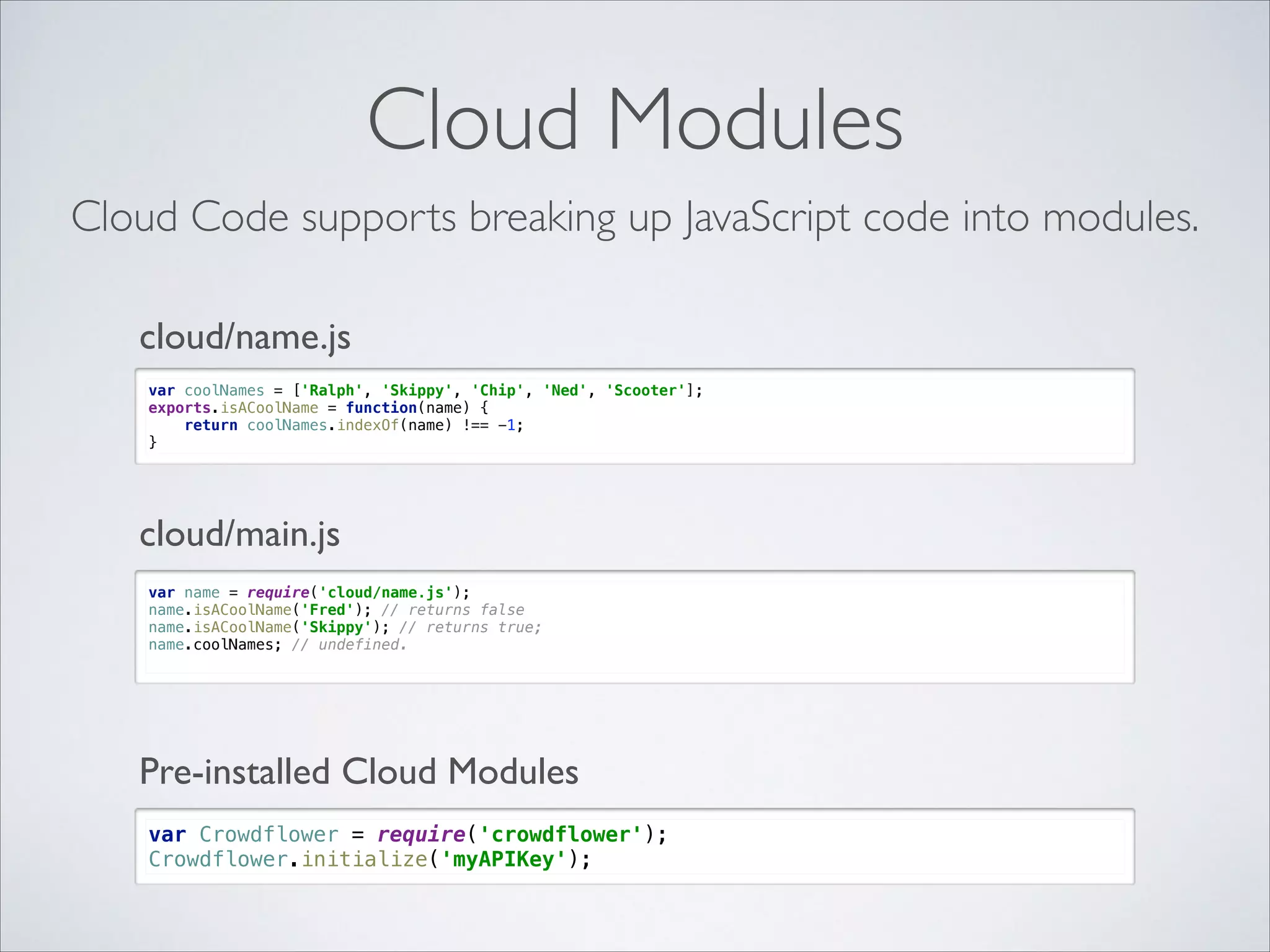 Cloud Modules Cloud Code supports breaking up JavaScript code into modules. cloud/name.js var coolNames = ['Ralph', 'Skippy', 'Chip', 'Ned', 'Scooter'];  exports.isACoolName = function(name) {  return coolNames.indexOf(name) !== -1;  } cloud/main.js var name = require('cloud/name.js');  name.isACoolName('Fred'); // returns false  name.isACoolName('Skippy'); // returns true;  name.coolNames; // undefined. Pre-installed Cloud Modules var Crowdflower = require('crowdflower');  Crowdflower.initialize('myAPIKey'); 
